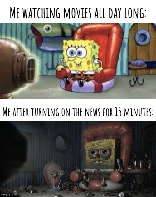 If you value your sanity never turn on the news for very long, especially nowadays. It's too depressing... | Me watching movies all day long:; Me after turning on the news for 15 minutes: | made w/ Imgflip meme maker