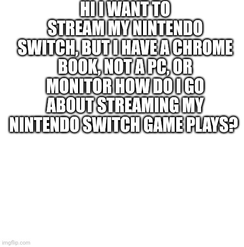 blank | HI I WANT TO STREAM MY NINTENDO SWITCH, BUT I HAVE A CHROME BOOK, NOT A PC, OR MONITOR HOW DO I GO ABOUT STREAMING MY NINTENDO SWITCH GAME PLAYS? | image tagged in blank | made w/ Imgflip meme maker