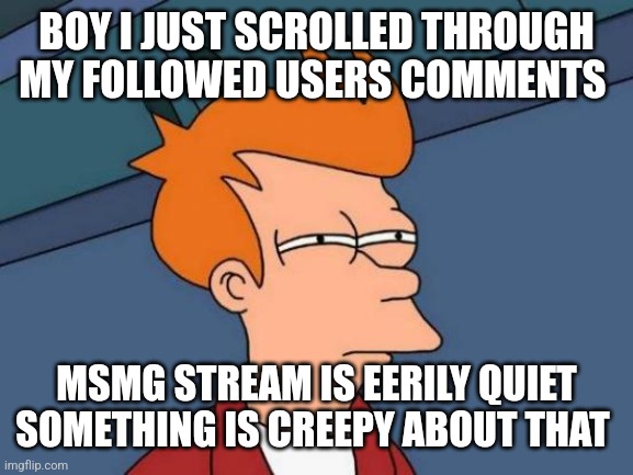 Futurama Fry Meme | BOY I JUST SCROLLED THROUGH MY FOLLOWED USERS COMMENTS; MSMG STREAM IS EERILY QUIET
SOMETHING IS CREEPY ABOUT THAT | image tagged in memes,futurama fry | made w/ Imgflip meme maker