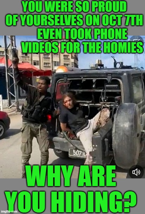 With friends like Hamas who needs enemies | YOU WERE SO PROUD OF YOURSELVES ON OCT 7TH; EVEN TOOK PHONE VIDEOS FOR THE HOMIES; WHY ARE YOU HIDING? | image tagged in hamas,democrats | made w/ Imgflip meme maker