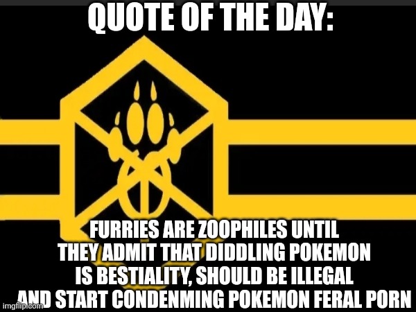 Furry cringe: | QUOTE OF THE DAY:; FURRIES ARE ZOOPHILES UNTIL THEY ADMIT THAT DIDDLING POKEMON IS BESTIALITY, SHOULD BE ILLEGAL AND START CONDENMING POKEMON FERAL PORN | image tagged in quote of the day,anti furry,based,fax | made w/ Imgflip meme maker