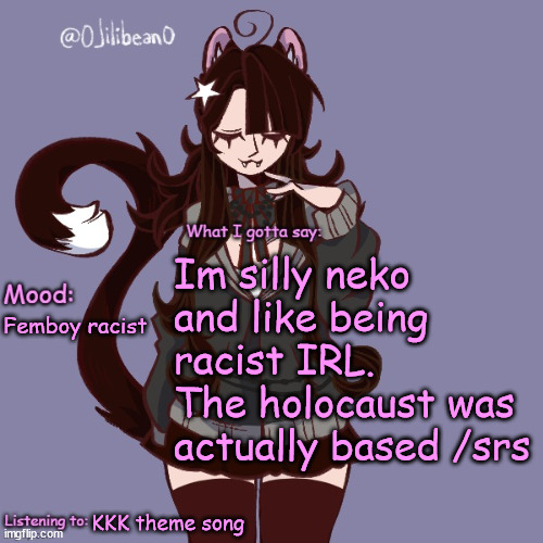 Im silly neko and like being racist IRL.
The holocaust was actually based /srs; Femboy racist; KKK theme song | image tagged in silly_neko annoucment temp | made w/ Imgflip meme maker