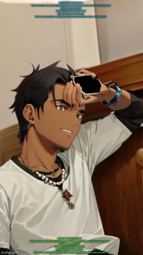 ☆Redeem Code Big Handout☆
To be a true hero, one must ceaselessly become stronger! Receive this reward for the strong now!
[Redeem Code] staZY2rW
[Code Validity] UTC 03/31/2024 23:59
[Reward Content] 500 Diamonds
How to Use: tap [Avatar] - [Redeem Code] and input the Redeem Code to claim rewards! ☆Redeem Code Big Handout☆
To be a true hero, one must ceaselessly become stronger! Receive this reward for the strong now!
[Redeem Code] staZY2rW
[Code Validity] UTC 03/31/2024 23:59
[Reward Content] 500 Diamonds
How to Use: tap [Avatar] - [Redeem Code] and input the Redeem Code to claim rewards! | image tagged in spire under ai filter 5 | made w/ Imgflip meme maker