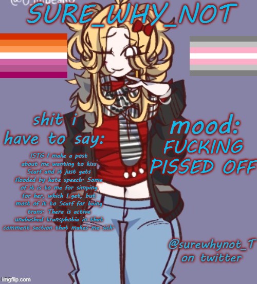 It's fucked up on every level of fucked up. A woman is whoever identifies as one and anyone who disagrees can choke on a dick. | FUCKING PISSED OFF; ISTG I make a post about me wanting to kiss Scarf and it just gets flooded by hate speech. Some of it is to me for simping for her, which I get, but most of it to Scarf for being trans. There is active unabashed transphobia in that comment section that makes me sick. | image tagged in sure_why_not announcement template | made w/ Imgflip meme maker