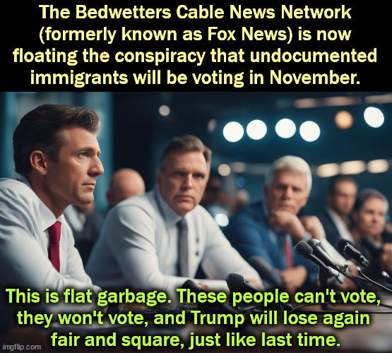 The Bedwetters Cable News Network (formerly known as Fox News) is now floating the conspiracy that undocumented immigrants will be voting in November. This is flat garbage. These people can't vote, 
they won't vote, and Trump will lose again 
fair and square, just like last time. | image tagged in fox news,garbage,illegal aliens,rumors,vote,election 2024 | made w/ Imgflip meme maker