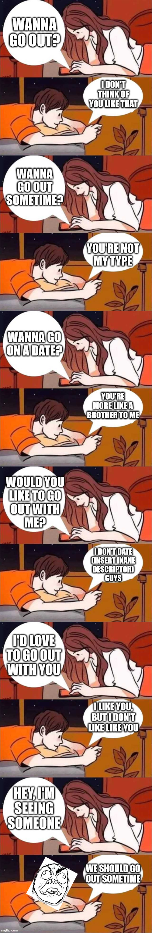 Except it was a different girl every time | WANNA GO OUT? I DON'T THINK OF YOU LIKE THAT; WANNA
GO OUT
SOMETIME? YOU'RE NOT
MY TYPE; WANNA GO ON A DATE? YOU'RE MORE LIKE A BROTHER TO ME; WOULD YOU
LIKE TO GO
OUT WITH
ME? I DON'T DATE
(INSERT INANE
DESCRIPTOR)
GUYS; I'D LOVE
TO GO OUT
WITH YOU; I LIKE YOU, BUT I DON'T LIKE LIKE YOU; HEY, I'M
SEEING
SOMEONE; WE SHOULD GO
OUT SOMETIME | image tagged in boy and girl texting | made w/ Imgflip meme maker