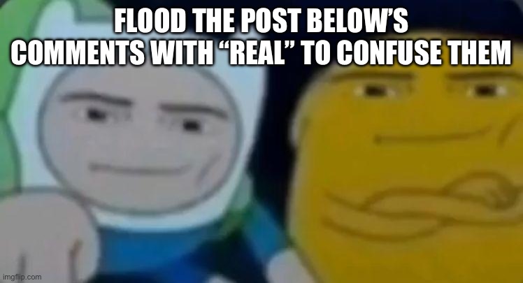 man face adventure time | FLOOD THE POST BELOW’S COMMENTS WITH “REAL” TO CONFUSE THEM | image tagged in man face adventure time | made w/ Imgflip meme maker