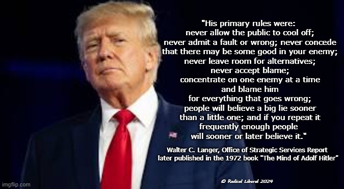 Hitler...or Trump? | "His primary rules were:
 never allow the public to cool off;
 never admit a fault or wrong; never concede
 that there may be some good in your enemy;
 never leave room for alternatives;
 never accept blame;
 concentrate on one enemy at a time
 and blame him
 for everything that goes wrong;
 people will believe a big lie sooner
 than a little one; and if you repeat it
 frequently enough people 
will sooner or later believe it."; Walter C. Langer, Office of Strategic Services Report 
later published in the 1972 book "The Mind of Adolf Hitler"; © Radical Liberal 2024 | image tagged in never trump,trump traitor,hitler and trump,fascists,monsters | made w/ Imgflip meme maker