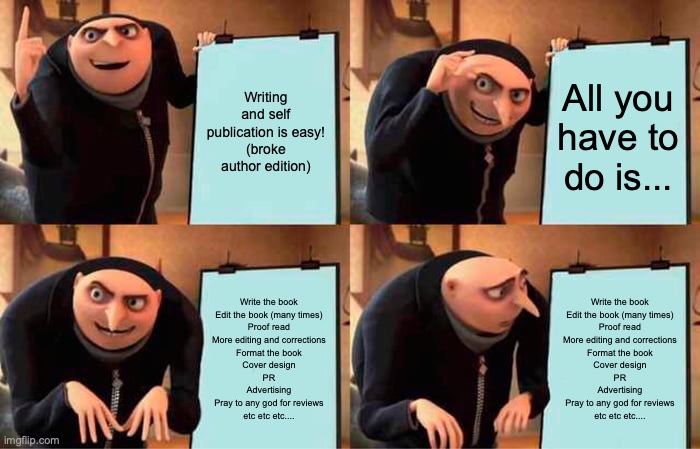 Gru's Plan Meme | Writing and self publication is easy!
(broke author edition); All you have to do is... Write the book
Edit the book (many times)
Proof read
More editing and corrections
Format the book
Cover design
PR
Advertising
Pray to any god for reviews
etc etc etc.... Write the book
Edit the book (many times)
Proof read
More editing and corrections
Format the book
Cover design
PR
Advertising
Pray to any god for reviews
etc etc etc.... | image tagged in memes,gru's plan | made w/ Imgflip meme maker