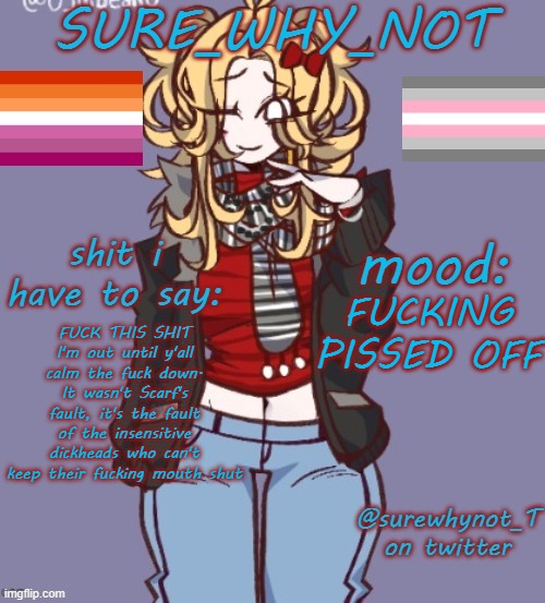if you in the past two hours have said anything transphobic, respectfully jump in front of a fucking train | FUCKING PISSED OFF; FUCK THIS SHIT I'm out until y'all calm the fuck down. It wasn't Scarf's fault, it's the fault of the insensitive dickheads who can't keep their fucking mouth shut | image tagged in sure_why_not announcement template | made w/ Imgflip meme maker