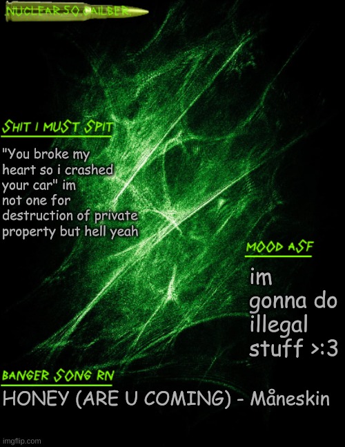 .nuclear.50.cailber. announcement | "You broke my heart so i crashed your car" im not one for destruction of private property but hell yeah; im gonna do illegal stuff >:3; HONEY (ARE U COMING) - Måneskin | image tagged in nuclear 50 cailber announcement | made w/ Imgflip meme maker