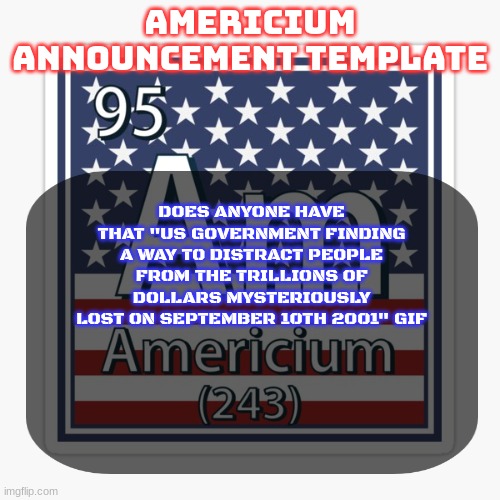 americium announcement temp | DOES ANYONE HAVE THAT "US GOVERNMENT FINDING A WAY TO DISTRACT PEOPLE FROM THE TRILLIONS OF DOLLARS MYSTERIOUSLY LOST ON SEPTEMBER 10TH 2001" GIF | image tagged in americium announcement temp | made w/ Imgflip meme maker