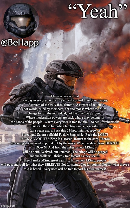BeHapps noble 6 temp | I have a dream. That one day every user in this stream will control their own images. A stream of the truly free, dammit. A stream of action, not words, ruled by members, not site mods! Where the rules change to suit the individual, not the other way around. Where moderation powers are back where they belong: in
the hands of the people! Where every user is free to think - to act - for themself!
Fuck all these limp-dick femboys and chickenshit fun stream users. Fuck this 24-hour internet spew of borzoi and Saturn bullshit! Fuck MSmg pride! Fuck the LGBT! FUCK ALL OF IT! MSmg is diseased. Rotten to the core. There's no saving it - we need to pull it out by the roots. Wipe the slate clean. BURN IT
DOWN! And from the ashes, a new MSmg will be born. Evolved, but untamed! The cringe will be purged and the trolls will thrive - free to post as they see fit, they'll make MSmg great again!... In my new MSmg, people will post and troll for what they BELIEVE! Not for status. Not for points! Not for what they're
told is based. Every user will be free to post his own memes! | image tagged in behapps noble 6 temp | made w/ Imgflip meme maker