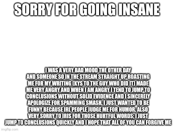 SORRY FOR GOING INSANE; I WAS A VERY BAD MOOD THE OTHER DAY AND SOMEONE SO IN THE STREAM STRAIGHT UP ROASTING ME FOR MY WRITING (KYS TO THE GUY WHO DID IT) MADE ME VERY ANGRY AND WHEN I AM ANGRY I TEND TO JUMP TO CONCLUSIONS WITHOUT SOLID EVIDENCE AND I SINCERELY APOLOGIZE FOR SPAMMING SMASH, I JUST WANTED TO BE FUNNY BECAUSE IRL PEOPLE JUDGE ME FOR HUMOR. ALSO VERY SORRY TO IRIS FOR THOSE HURTFUL WORDS; I JUST JUMP TO CONCLUSIONS QUICKLY AND I HOPE THAT ALL OF YOU CAN FORGIVE ME | made w/ Imgflip meme maker