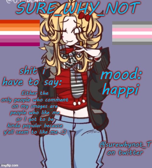 check last post for context | happi; Either the only people who comment on my images are people who like me or I got to be kinda popular because y'all seem to like me :3 | image tagged in sure_why_not announcement template | made w/ Imgflip meme maker