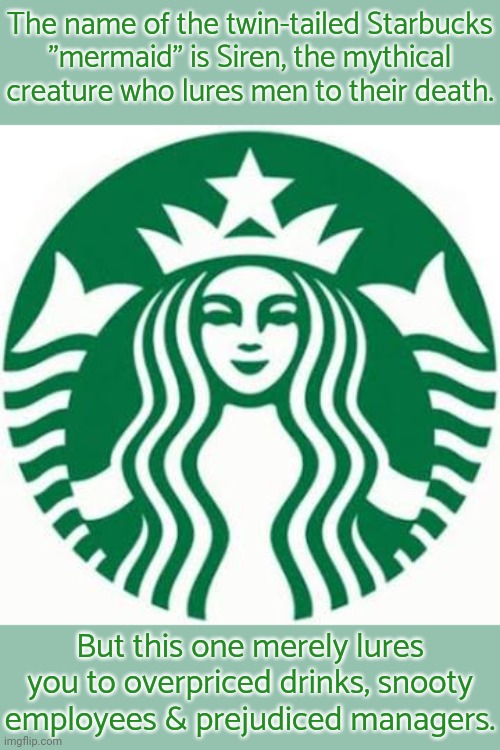 Strictly speaking, sirens should have wings, not a tail. | The name of the twin-tailed Starbucks
"mermaid" is Siren, the mythical creature who lures men to their death. But this one merely lures you to overpriced drinks, snooty employees & prejudiced managers. | image tagged in starbucks,greek mythology,pagan,heathen | made w/ Imgflip meme maker