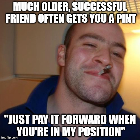 Good Guy Greg Meme | MUCH OLDER, SUCCESSFUL FRIEND OFTEN GETS YOU A PINT "JUST PAY IT FORWARD WHEN YOU'RE IN MY POSITION" | image tagged in memes,good guy greg,AdviceAnimals | made w/ Imgflip meme maker