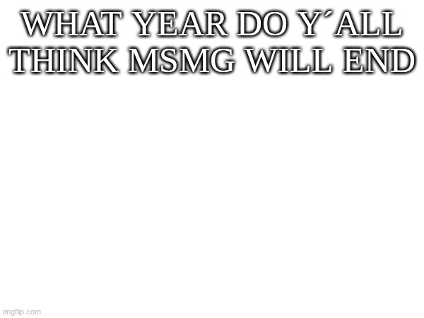 WHAT YEAR DO Y´ALL THINK MSMG WILL END | image tagged in m | made w/ Imgflip meme maker