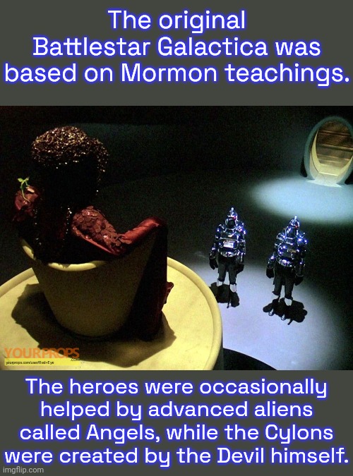 They were sued for plagiarism by George Lucas, even though Star Wars was based on an entirely different belief system. | The original Battlestar Galactica was based on Mormon teachings. The heroes were occasionally helped by advanced aliens called Angels, while the Cylons were created by the Devil himself. | image tagged in battlestar galactica imperious leader,myth,abrahamic religions,christianity,science fiction,tv series | made w/ Imgflip meme maker