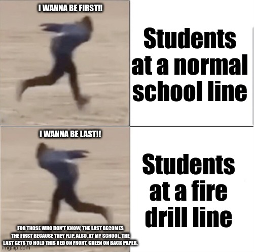 Fire drills be like: | I WANNA BE FIRST!! Students at a normal school line; I WANNA BE LAST!! Students at a fire drill line; FOR THOSE WHO DON'T KNOW, THE LAST BECOMES THE FIRST BECAUSE THEY FLIP. ALSO, AT MY SCHOOL, THE LAST GETS TO HOLD THIS RED ON FRONT, GREEN ON BACK PAPER. | image tagged in naruto runner drake flipped,school,fire drill | made w/ Imgflip meme maker