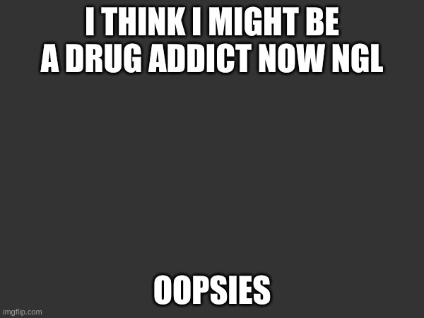 womp womp i made a fucky wucky | I THINK I MIGHT BE A DRUG ADDICT NOW NGL; OOPSIES | made w/ Imgflip meme maker
