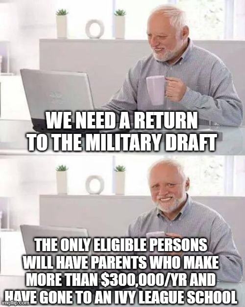Hide the Pain Harold Meme | WE NEED A RETURN TO THE MILITARY DRAFT; THE ONLY ELIGIBLE PERSONS WILL HAVE PARENTS WHO MAKE MORE THAN $300,000/YR AND HAVE GONE TO AN IVY LEAGUE SCHOOL | image tagged in memes,hide the pain harold | made w/ Imgflip meme maker