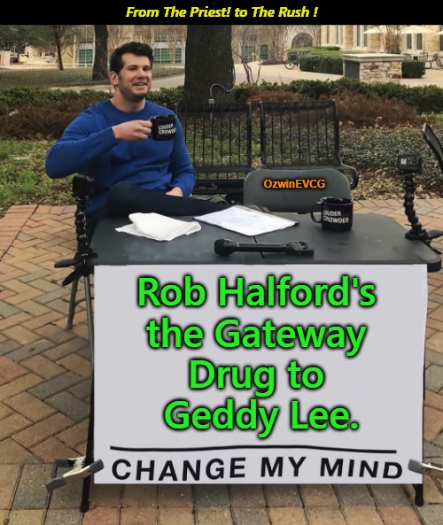 From The Priest! to The Rush ! | From The Priest! to The Rush ! OzwinEVCG; Rob Halford's 

the Gateway 

Drug to 

Geddy Lee. | image tagged in judas priest,rob halford,gateway drugs,geddy lee,rush,acquired tastes | made w/ Imgflip meme maker