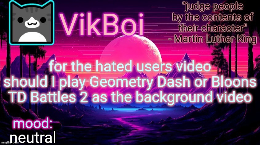 VikBoi vaporwave temp | for the hated users video should I play Geometry Dash or Bloons TD Battles 2 as the background video; neutral | image tagged in vikboi vaporwave temp | made w/ Imgflip meme maker