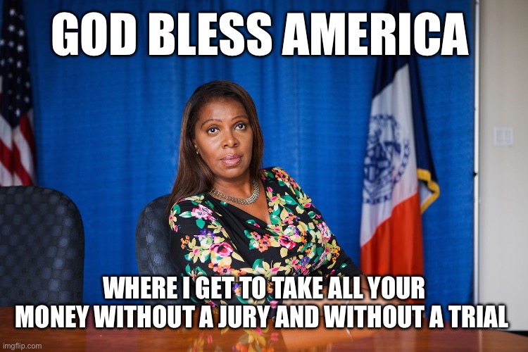 No Jury. No Trial. All Repatriation. | GOD BLESS AMERICA; WHERE I GET TO TAKE ALL YOUR MONEY WITHOUT A JURY AND WITHOUT A TRIAL | image tagged in letitia james,donald trump,liberal logic,liberal hypocrisy | made w/ Imgflip meme maker