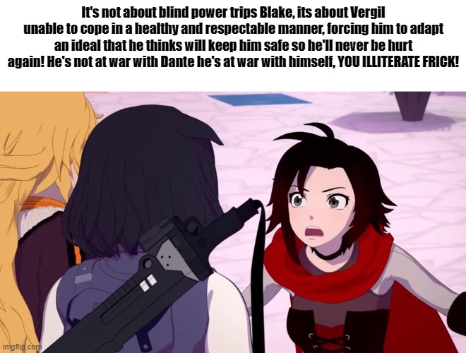 Ruby educates Blake on Vergil | It's not about blind power trips Blake, its about Vergil unable to cope in a healthy and respectable manner, forcing him to adapt an ideal that he thinks will keep him safe so he'll never be hurt again! He's not at war with Dante he's at war with himself, YOU ILLITERATE FRICK! | image tagged in rwby,devil may cry,vergil | made w/ Imgflip meme maker