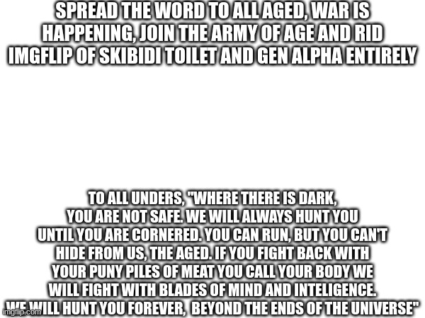 memechat me for the link | SPREAD THE WORD TO ALL AGED, WAR IS HAPPENING, JOIN THE ARMY OF AGE AND RID IMGFLIP OF SKIBIDI TOILET AND GEN ALPHA ENTIRELY; TO ALL UNDERS, "WHERE THERE IS DARK, YOU ARE NOT SAFE. WE WILL ALWAYS HUNT YOU UNTIL YOU ARE CORNERED. YOU CAN RUN, BUT YOU CAN'T HIDE FROM US, THE AGED. IF YOU FIGHT BACK WITH YOUR PUNY PILES OF MEAT YOU CALL YOUR BODY WE WILL FIGHT WITH BLADES OF MIND AND INTELIGENCE. WE WILL HUNT YOU FOREVER,  BEYOND THE ENDS OF THE UNIVERSE" | image tagged in ht,g,j,h,yg,vjnyf | made w/ Imgflip meme maker