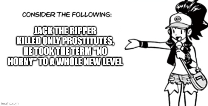 Consider the following pokespe | JACK THE RIPPER KILLED ONLY PROSTITUTES, HE TOOK THE TERM "NO HORNY" TO A WHOLE NEW LEVEL | image tagged in consider the following pokespe | made w/ Imgflip meme maker