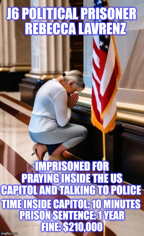 J6 Political Prisoner | J6 POLITICAL PRISONER    REBECCA LAVRENZ; IMPRISONED FOR PRAYING INSIDE THE US CAPITOL AND TALKING TO POLICE; TIME INSIDE CAPITOL: 10 MINUTES 
PRISON SENTENCE: 1 YEAR
FINE: $210,000 | image tagged in j6,prison | made w/ Imgflip meme maker