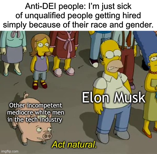 It’s not racist to want people who are qualified. It is racist however to conflate “qualified” with “white”. | Anti-DEI people: I’m just sick of unqualified people getting hired simply because of their race and gender. Elon Musk; Other incompetent mediocre white men in the tech industry; Act natural. | image tagged in act natural,elon musk,twitter,dei,silicon valley,racism | made w/ Imgflip meme maker