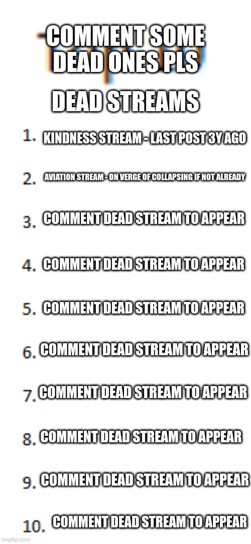 Comment some dead streams! (1 stream per user) | COMMENT SOME DEAD ONES PLS; DEAD STREAMS; KINDNESS STREAM - LAST POST 3Y AGO; AVIATION STREAM - ON VERGE OF COLLAPSING IF NOT ALREADY; COMMENT DEAD STREAM TO APPEAR; COMMENT DEAD STREAM TO APPEAR; COMMENT DEAD STREAM TO APPEAR; COMMENT DEAD STREAM TO APPEAR; COMMENT DEAD STREAM TO APPEAR; COMMENT DEAD STREAM TO APPEAR; COMMENT DEAD STREAM TO APPEAR; COMMENT DEAD STREAM TO APPEAR | image tagged in top 10 list,memes,funny | made w/ Imgflip meme maker