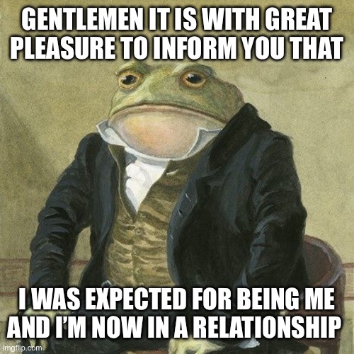 Now in a relationship | GENTLEMEN IT IS WITH GREAT PLEASURE TO INFORM YOU THAT; I WAS EXPECTED FOR BEING ME AND I’M NOW IN A RELATIONSHIP | image tagged in gentlemen it is with great pleasure to inform you that | made w/ Imgflip meme maker