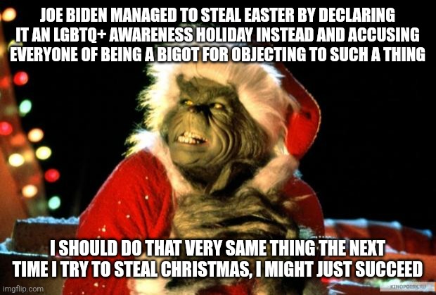Joe Biden gave The Grinch an idea, an awful idea | JOE BIDEN MANAGED TO STEAL EASTER BY DECLARING IT AN LGBTQ+ AWARENESS HOLIDAY INSTEAD AND ACCUSING EVERYONE OF BEING A BIGOT FOR OBJECTING TO SUCH A THING; I SHOULD DO THAT VERY SAME THING THE NEXT TIME I TRY TO STEAL CHRISTMAS, I MIGHT JUST SUCCEED | image tagged in the grinch,joe biden,stupid liberals,lgbtq,tired of hearing about transgenders,holidays | made w/ Imgflip meme maker