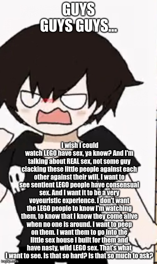 you know, just a thought....I have been wanting it for a while | GUYS GUYS GUYS... I wish I could watch LEGO have sex, ya know? And I'm talking about REAL sex, not some guy clacking these little people against each other against their will. I want to see sentient LEGO people have consensual sex. And I want it to be a very voyeuristic experience. I don't want the LEGO people to know I'm watching them, to know that I know they come alive when no one is around. I want to peep on them. I want them to go into the little sex house I built for them and have nasty, wild LEGO sex. That's what I want to see. Is that so hard? Is that so much to ask? | image tagged in angryxd | made w/ Imgflip meme maker