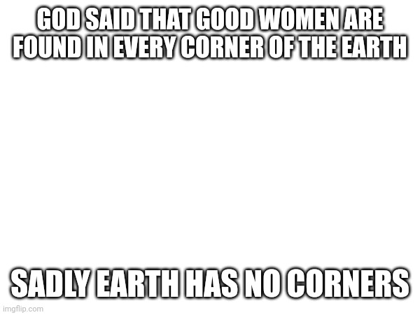 Gayness time | GOD SAID THAT GOOD WOMEN ARE FOUND IN EVERY CORNER OF THE EARTH; SADLY EARTH HAS NO CORNERS | image tagged in women | made w/ Imgflip meme maker