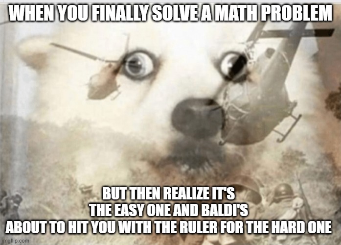 uh oh | WHEN YOU FINALLY SOLVE A MATH PROBLEM; BUT THEN REALIZE IT'S THE EASY ONE AND BALDI'S ABOUT TO HIT YOU WITH THE RULER FOR THE HARD ONE | image tagged in ptsd dog,baldi's basics | made w/ Imgflip meme maker