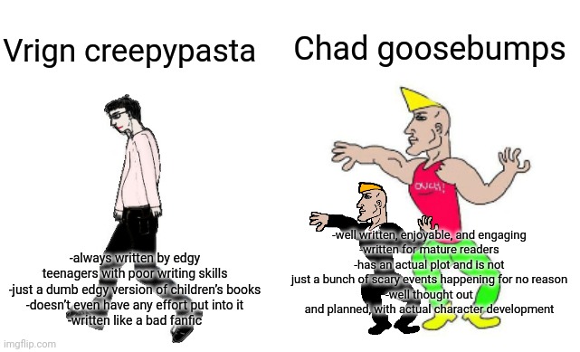 Virginpasta vs chadbumps | Chad goosebumps; Vrign creepypasta; -well written, enjoyable, and engaging
-written for mature readers
-has an actual plot and is not just a bunch of scary events happening for no reason
-well thought out and planned, with actual character development; -always written by edgy teenagers with poor writing skills
-just a dumb edgy version of children’s books
-doesn’t even have any effort put into it
-written like a bad fanfic | image tagged in virgin vs chad | made w/ Imgflip meme maker