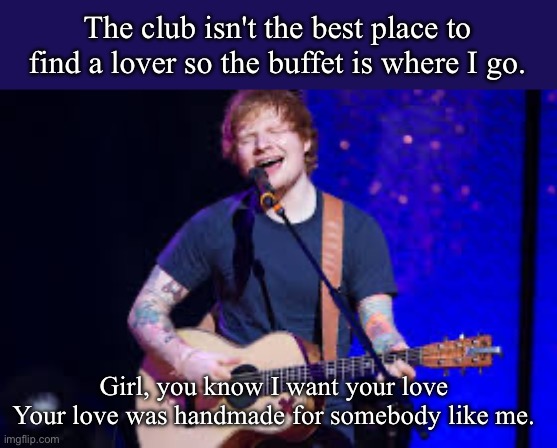 The shape of you | The club isn't the best place to find a lover so the buffet is where I go. Girl, you know I want your love
Your love was handmade for somebody like me. | image tagged in ed sheeran,shapes,you,buffet | made w/ Imgflip meme maker