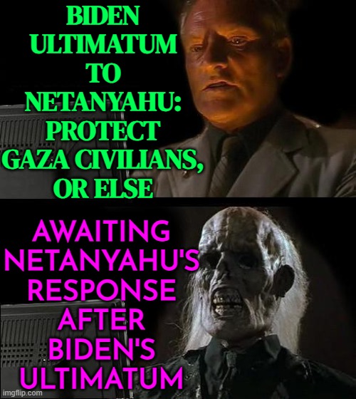Biden Issues Ultimatum to Israel | BIDEN
ULTIMATUM
TO
NETANYAHU:
PROTECT
GAZA CIVILIANS,
OR ELSE; AWAITING
NETANYAHU'S
RESPONSE
AFTER
BIDEN'S
ULTIMATUM | image tagged in waiting for faceit,israel,joe biden,president_joe_biden,palestine,genocide | made w/ Imgflip meme maker