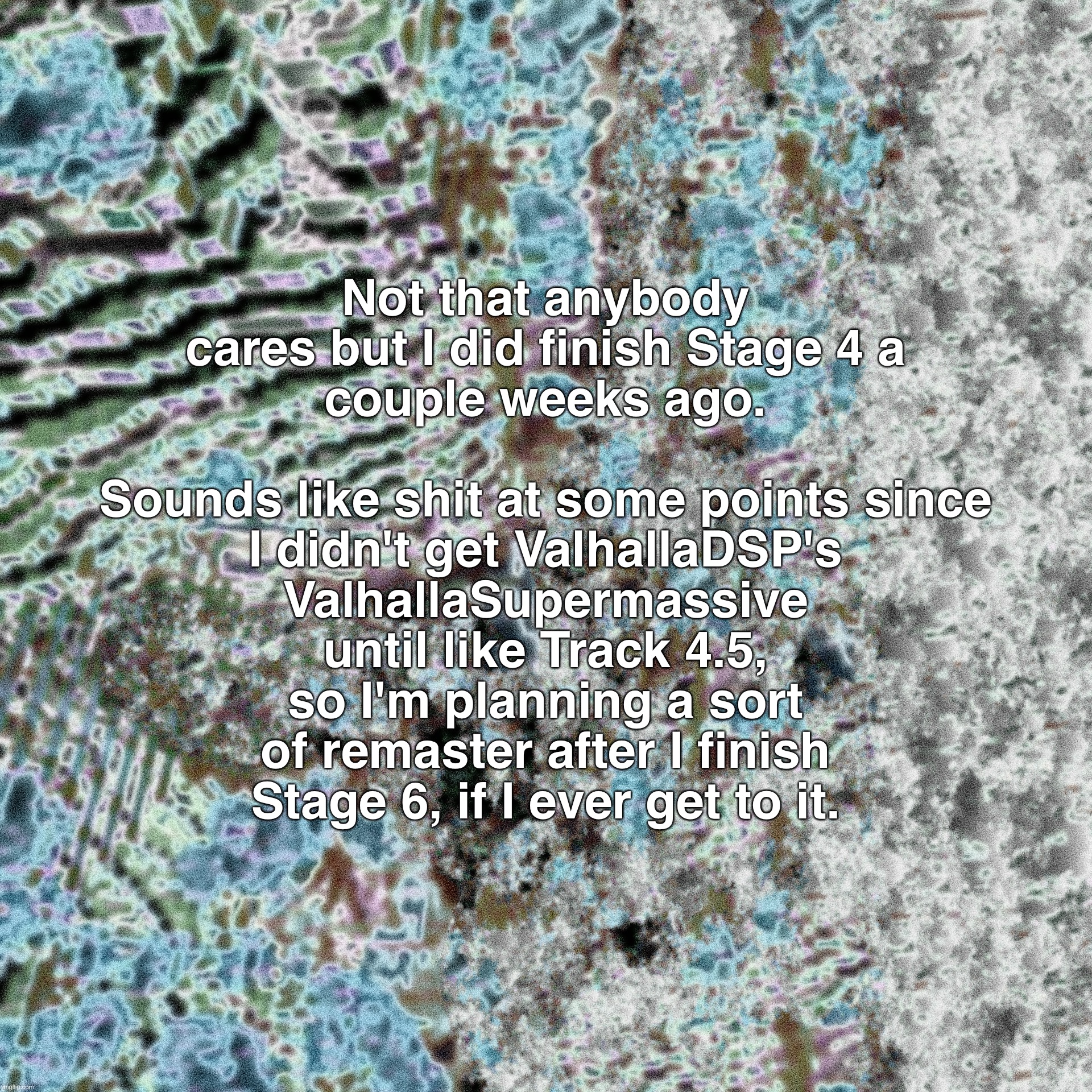 spoiler: never gettingbthere xd,., | Not that anybody cares but I did finish Stage 4 a
couple weeks ago.
 
Sounds like shit at some points since I didn't get ValhallaDSP's ValhallaSupermassive until like Track 4.5, so I'm planning a sort of remaster after I finish
Stage 6, if I ever get to it. | made w/ Imgflip meme maker