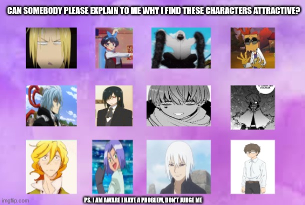 bro I have weird taste | CAN SOMEBODY PLEASE EXPLAIN TO ME WHY I FIND THESE CHARACTERS ATTRACTIVE? PS. I AM AWARE I HAVE A PROBLEM, DON'T JUDGE ME | image tagged in anime | made w/ Imgflip meme maker
