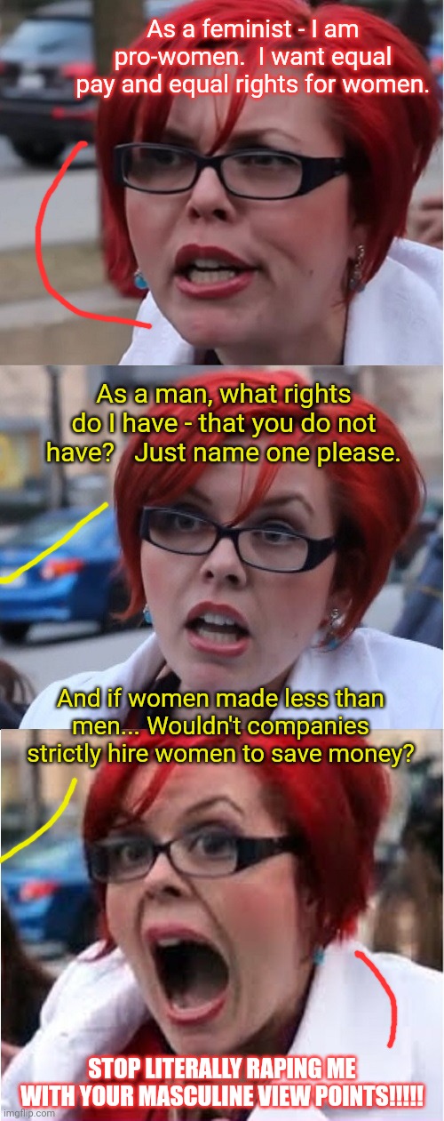 Big Red Feminist pun | As a feminist - I am pro-women.  I want equal pay and equal rights for women. As a man, what rights do I have - that you do not have?   Just name one please. And if women made less than men... Wouldn't companies strictly hire women to save money? STOP LITERALLY RAPING ME WITH YOUR MASCULINE VIEW POINTS!!!!! | image tagged in big red feminist pun,liberal logic | made w/ Imgflip meme maker