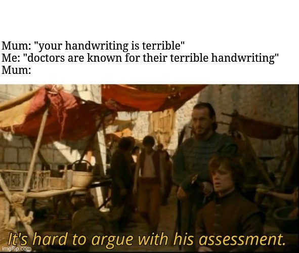 It's hard to argue with his assessment | Mum: "your handwriting is terrible"
Me: "doctors are known for their terrible handwriting"
Mum: | image tagged in it's hard to argue with his assessment | made w/ Imgflip meme maker