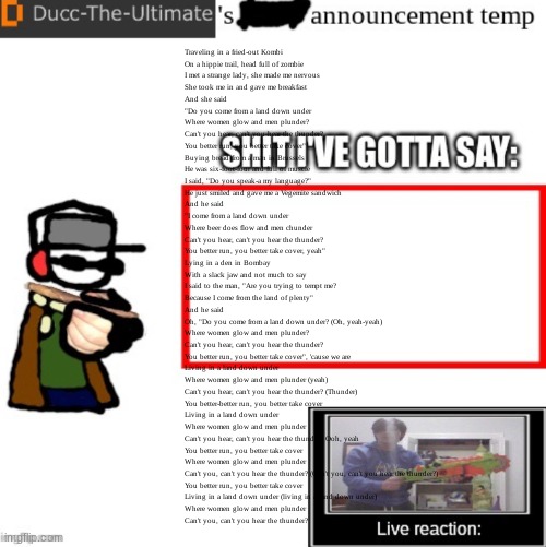 Ducc-The-Ultimate’s announcement temp | Traveling in a fried-out Kombi
On a hippie trail, head full of zombie
I met a strange lady, she made me nervous
She took me in and gave me breakfast
And she said
"Do you come from a land down under
Where women glow and men plunder?
Can't you hear, can't you hear the thunder?
You better run, you better take cover"
Buying bread from a man in Brussels
He was six-foot-four and full of muscle
I said, "Do you speak-a my language?"
He just smiled and gave me a Vegemite sandwich
And he said
"I come from a land down under
Where beer does flow and men chunder
Can't you hear, can't you hear the thunder?
You better run, you better take cover, yeah"
Lying in a den in Bombay
With a slack jaw and not much to say
I said to the man, "Are you trying to tempt me?
Because I come from the land of plenty"
And he said
Oh, "Do you come from a land down under? (Oh, yeah-yeah)
Where women glow and men plunder?
Can't you hear, can't you hear the thunder?
You better run, you better take cover", 'cause we are
Living in a land down under
Where women glow and men plunder (yeah)
Can't you hear, can't you hear the thunder? (Thunder)
You better-better run, you better take cover
Living in a land down under
Where women glow and men plunder
Can't you hear, can't you hear the thunder? Ooh, yeah
You better run, you better take cover
Where women glow and men plunder
Can't you, can't you hear the thunder? (Can't you, can't you hear the thunder?)
You better run, you better take cover
Living in a land down under (living in a land down under)
Where women glow and men plunder
Can't you, can't you hear the thunder? | image tagged in ducc-the-ultimate s announcement temp | made w/ Imgflip meme maker