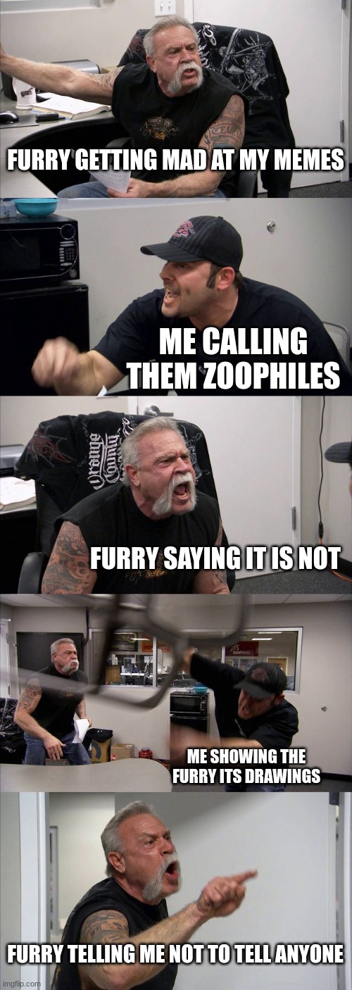 American Chopper Argument | FURRY GETTING MAD AT MY MEMES; ME CALLING THEM ZOOPHILES; FURRY SAYING IT IS NOT; ME SHOWING THE FURRY ITS DRAWINGS; FURRY TELLING ME NOT TO TELL ANYONE | image tagged in memes,american chopper argument | made w/ Imgflip meme maker