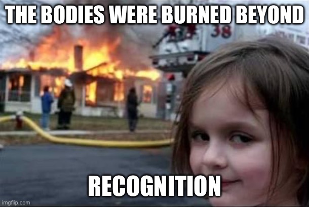 Burning House Girl | THE BODIES WERE BURNED BEYOND RECOGNITION | image tagged in burning house girl | made w/ Imgflip meme maker